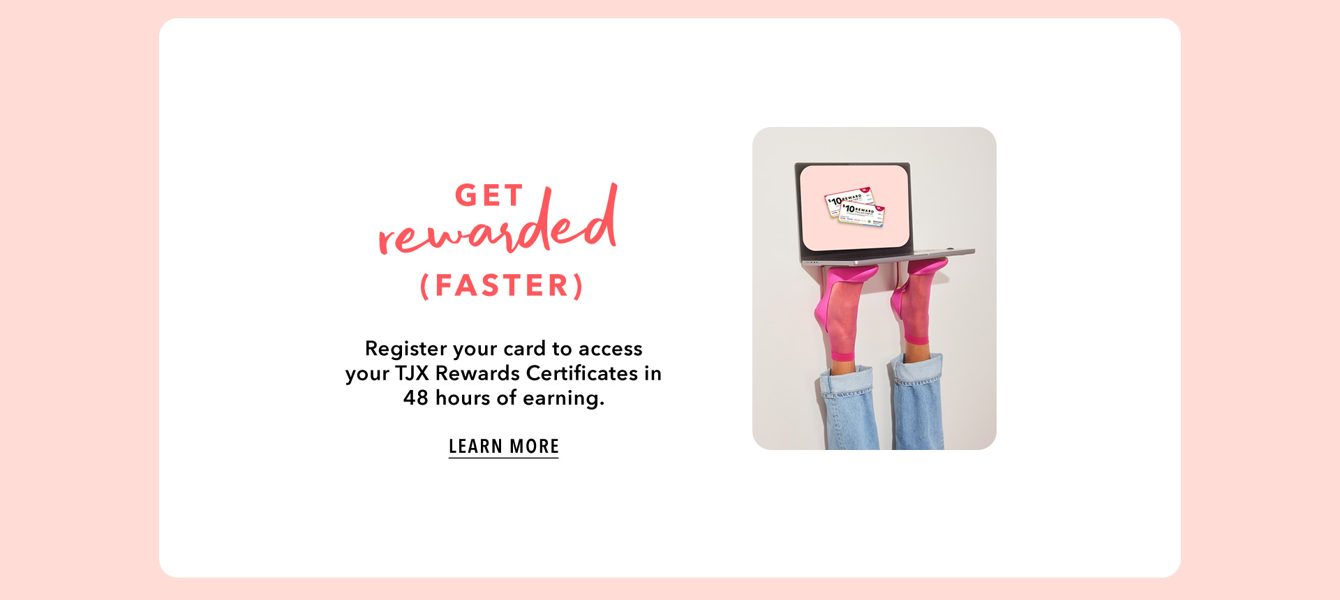 GET REWARDED (FASTER) - Register your card to access your TJX Rewards Certificates in 48 hours of earning. LEARN MORE