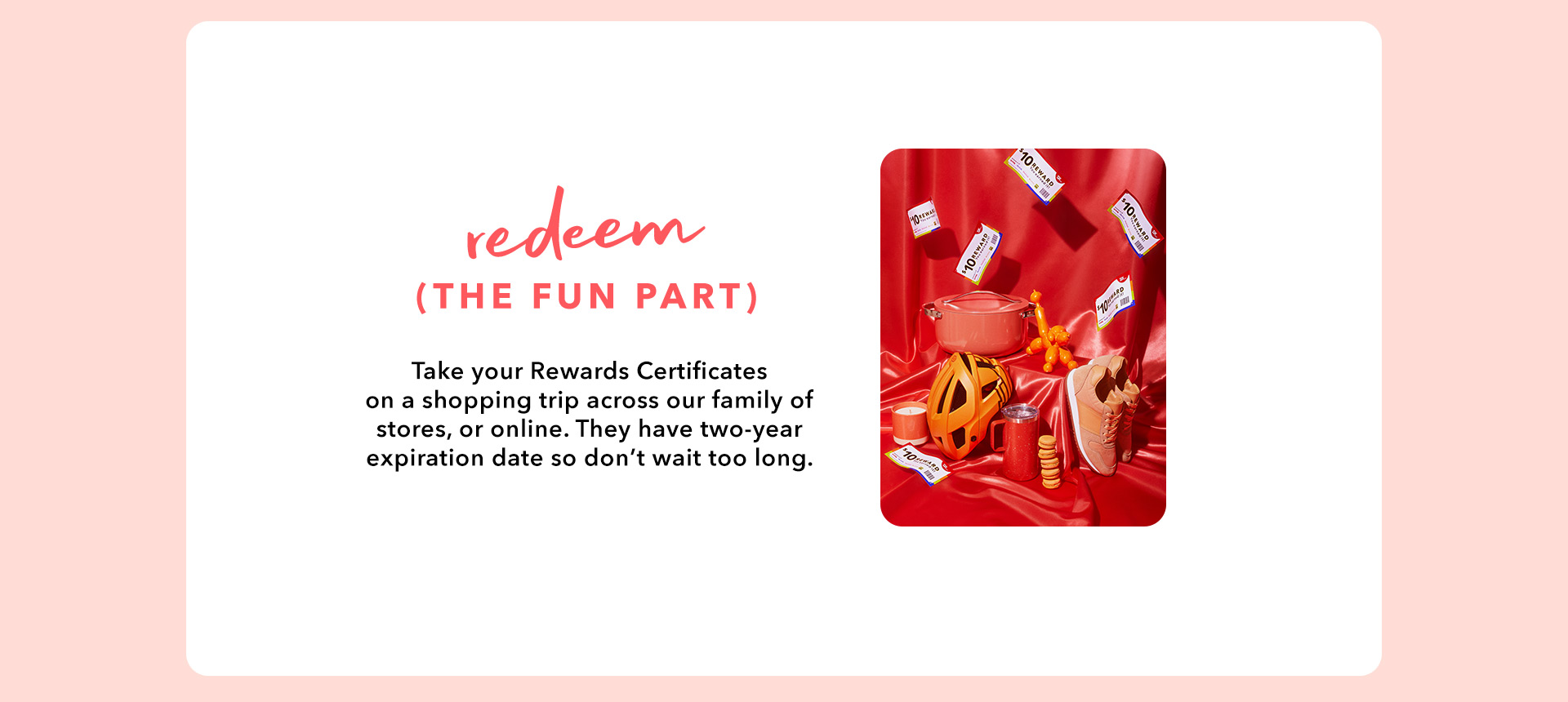 REDEEM (THE FUN PART) - Take your Rewards Certificates on a shopping trip across our family of stores, or online. They have two-year expiration date so don’t wait too long.