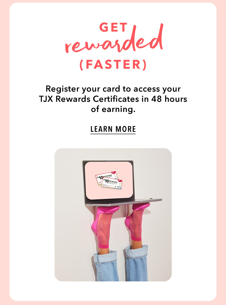 GET REWARDED (FASTER) - Register your card to access your TJX Rewards Certificates in 48 hours of earning. LEARN MORE