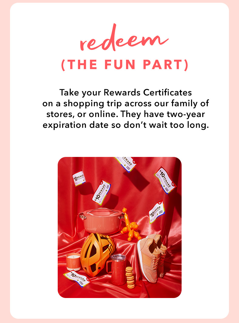 REDEEM (THE FUN PART) - Take your Rewards Certificates on a shopping trip across our family of stores, or online. They have two-year expiration date so don’t wait too long.