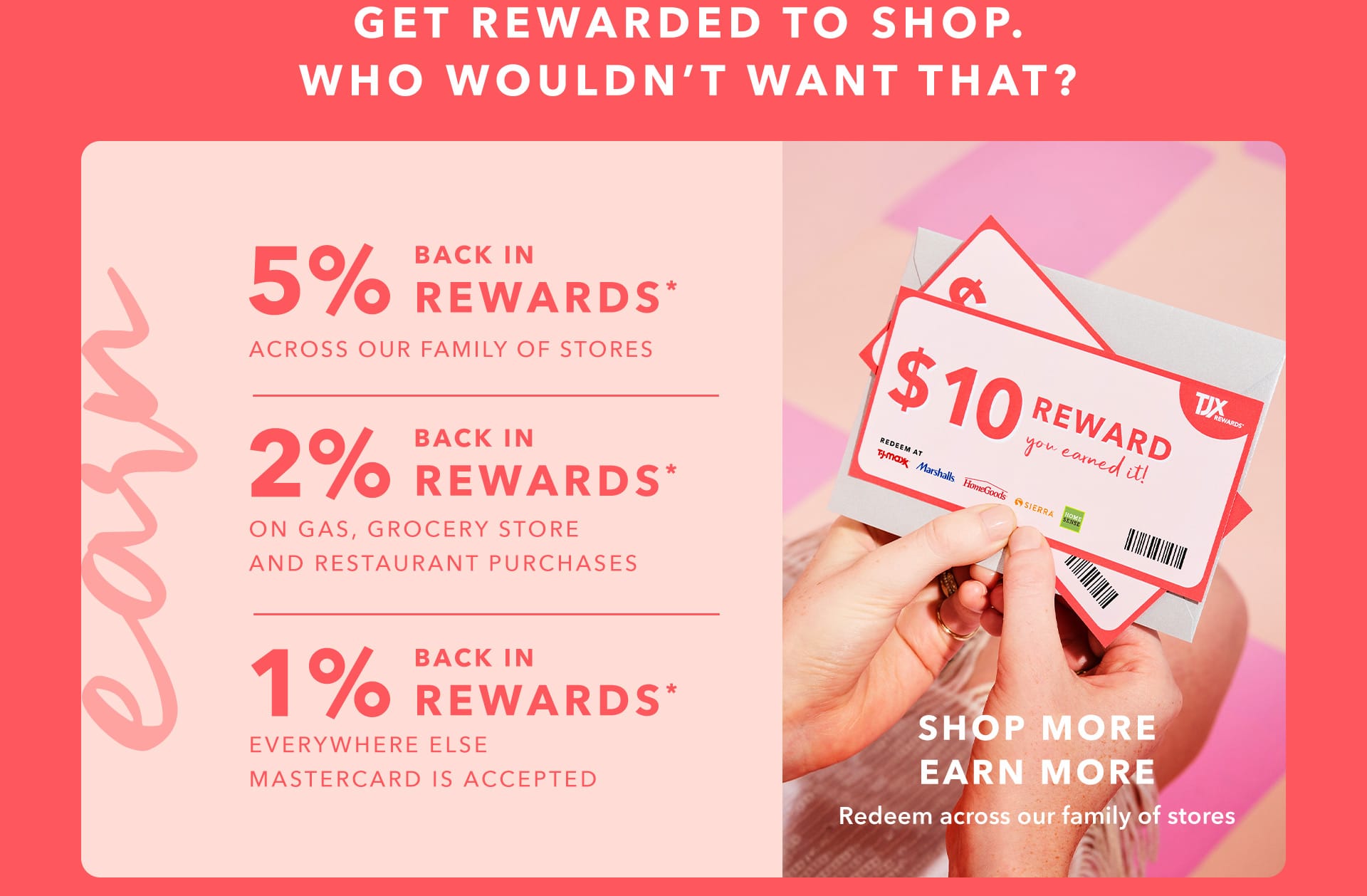 GET REWARDED TO SHOP. WHO WOULDN’T WANT THAT? EARN 5% BACK IN REWARDS* ACROSS OUR FAMILY OF STORES - 2% BACK IN REWARDS* ON GAS, GROCERY STORE AND RESTAURANT PURCHASES - 1% BACK IN REWARDS* EVERYWHERE ELSE MASTERCARD IS ACCEPTED - SHOP MORE, EARN MORE - Redeem across our family of stores