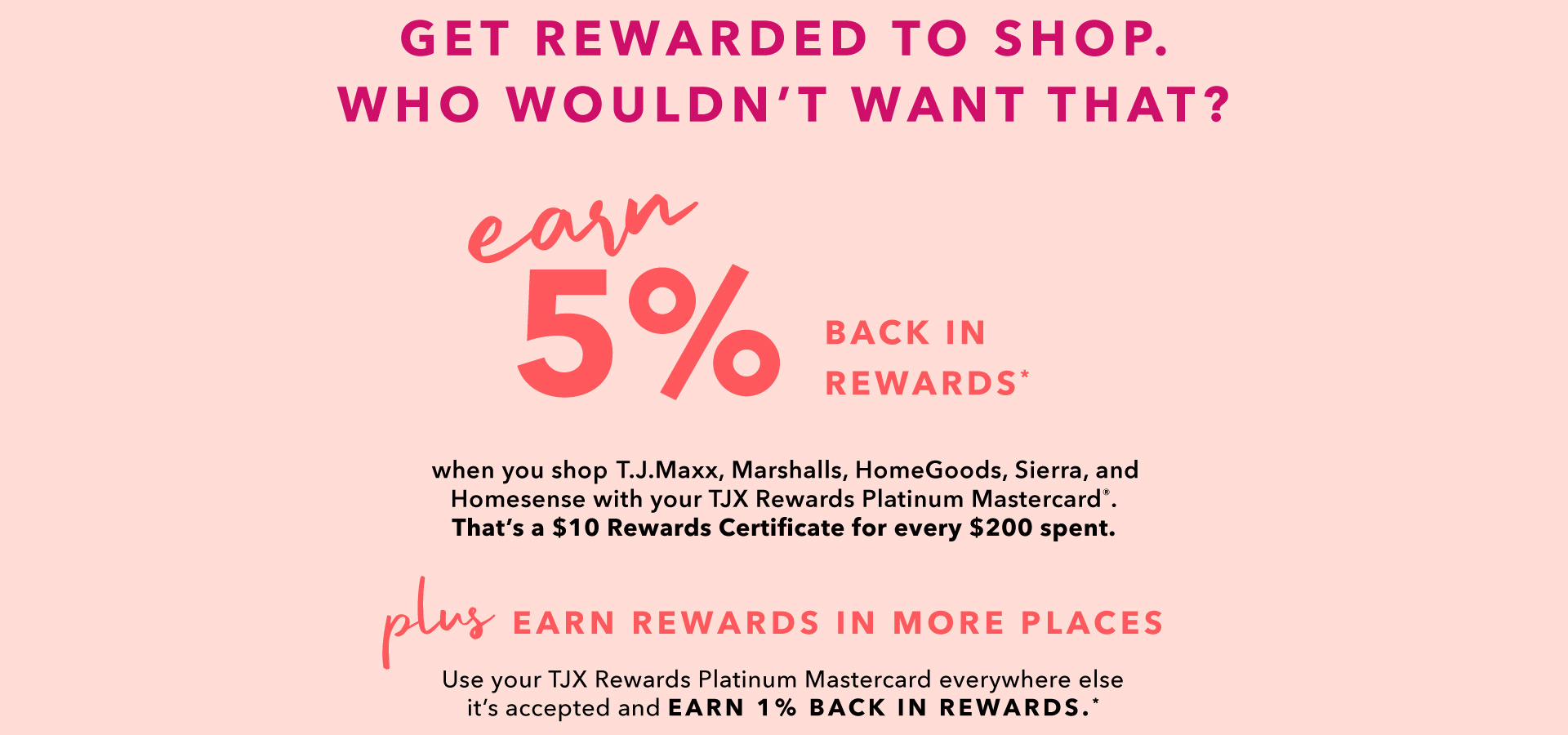 GET REWARDED TO SHOP. WHO WOULDN’T WANT THAT? EARN 5% BACK IN REWARDS* when you shop T.J.Maxx, Marshalls, HomeGoods, Sierra, and Homesense with your TJX Rewards Platinum Mastercard®. That’s a $10 Rewards Certificate for every $200 spent. PLUS EARN REWARDS IN MORE PLACES - Use your TJX Rewards Platinum Mastercard everywhere else it’s accepted and earn 1% back in Rewards.*