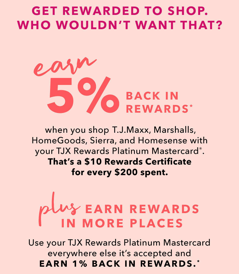 GET REWARDED TO SHOP. WHO WOULDN’T WANT THAT? EARN 5% BACK IN REWARDS* when you shop T.J.Maxx, Marshalls, HomeGoods, Sierra, and Homesense with your TJX Rewards Credit Card. That’s a $10 Rewards Certificate for every $200 spent.