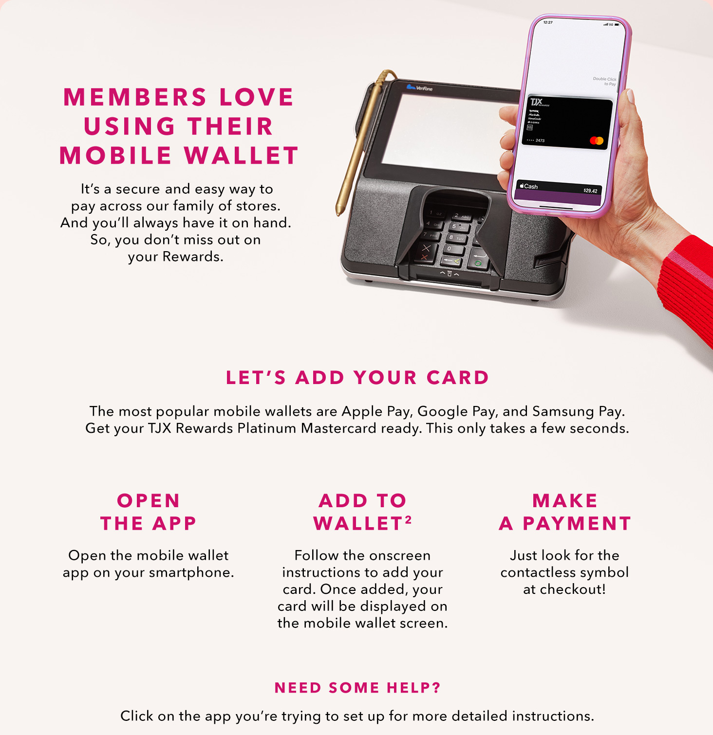 MEMBERS LOVE USING THEIR MOBILE WALLET - It’s a secure and easy way to pay across our family of stores. And you’ll always have it on hand. So, you don’t miss out on your Rewards. LET’S ADD YOUR CARD - The most popular mobile wallets are Apply Pay, Google Pay, and Samsung Pay. Get your TJX Rewards Platinum Mastercard ready. This only takes a few seconds. - OPEN THE APP - Open the mobile wallet app on your smartphone. - ADD TO WALLET(2) - Follow the onscreen instructions to add your card. Once added, our card will be displayed on the mobile wallet screen. - MAKE A PAYMENT - Just look for the contactless symbol at checkout! NEED SOME HELP? Click on the app you’re trying to set up for more detailed instructions.