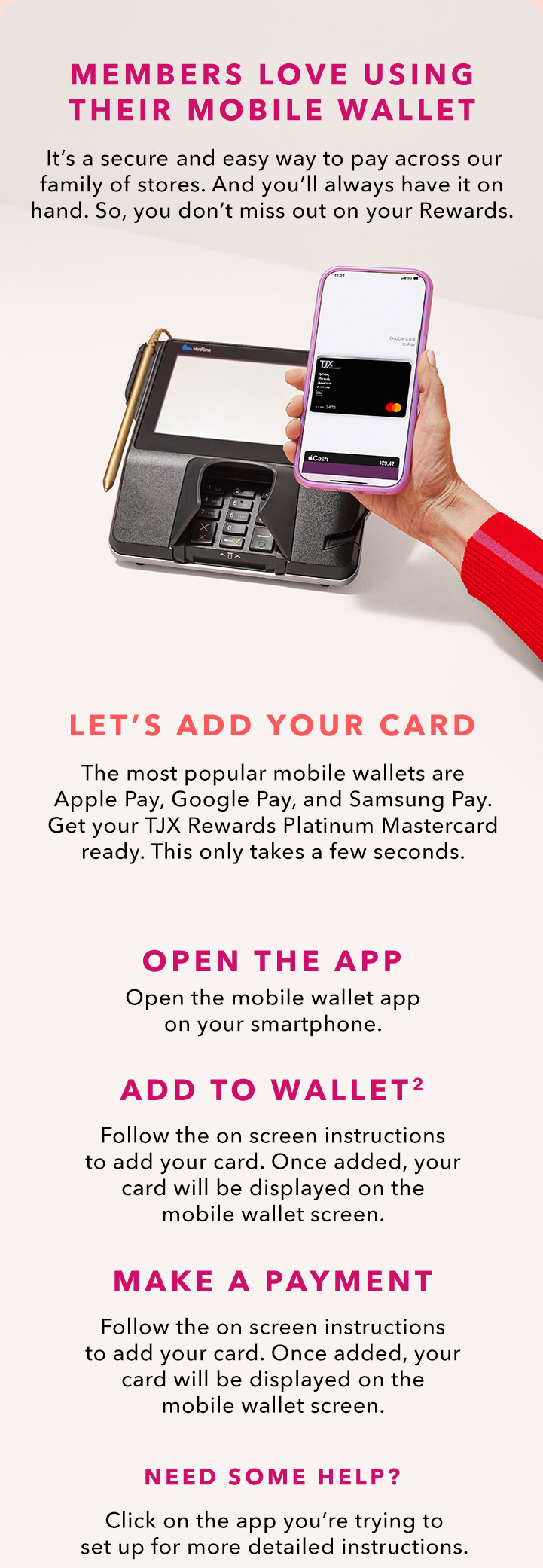 MEMBERS LOVE USING THEIR MOBILE WALLET - It’s a secure and easy way to pay across our family of stores. And you’ll always have it on hand. So, you don’t miss out on your Rewards. LET’S ADD YOUR CARD - The most popular mobile wallets are Apply Pay, Google Pay, and Samsung Pay. Get your TJX Rewards Platinum Mastercard ready. This only takes a few seconds. - OPEN THE APP - Open the mobile wallet app on your smart phone. - ADD TO WALLET(2) - Follow the onscreen instructions to add your card. Once added, our card will be displayed on the mobile wallet screen. - MAKE A PAYMENT - Just look for the contactless symbol at checkout! NEED SOME HELP? Click on the app you’re trying to set up for more detailed instructions.